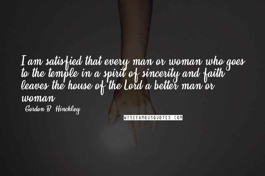 Gordon B. Hinckley Quotes: I am satisfied that every man or woman who goes to the temple in a spirit of sincerity and faith leaves the house of the Lord a better man or woman.