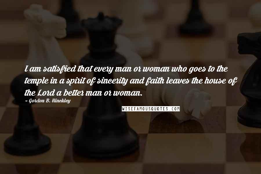 Gordon B. Hinckley Quotes: I am satisfied that every man or woman who goes to the temple in a spirit of sincerity and faith leaves the house of the Lord a better man or woman.