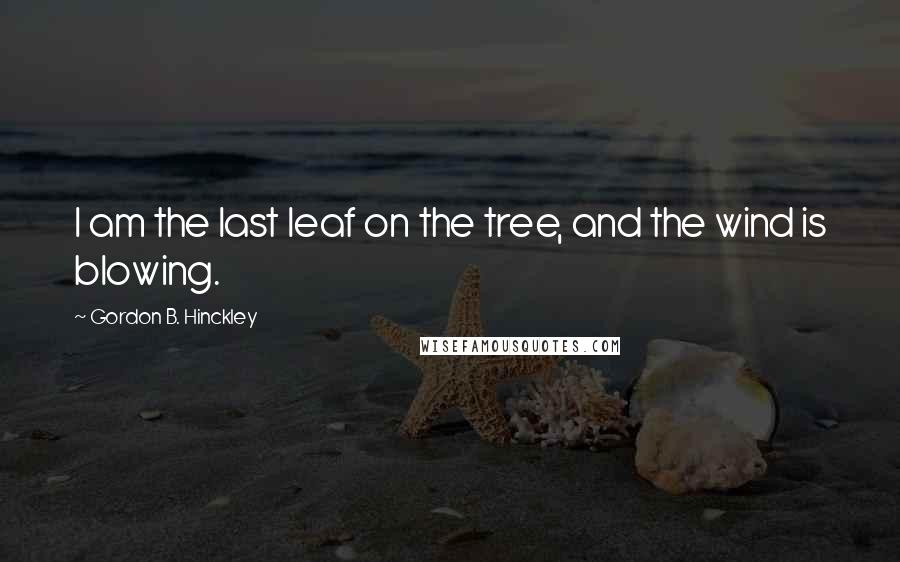 Gordon B. Hinckley Quotes: I am the last leaf on the tree, and the wind is blowing.