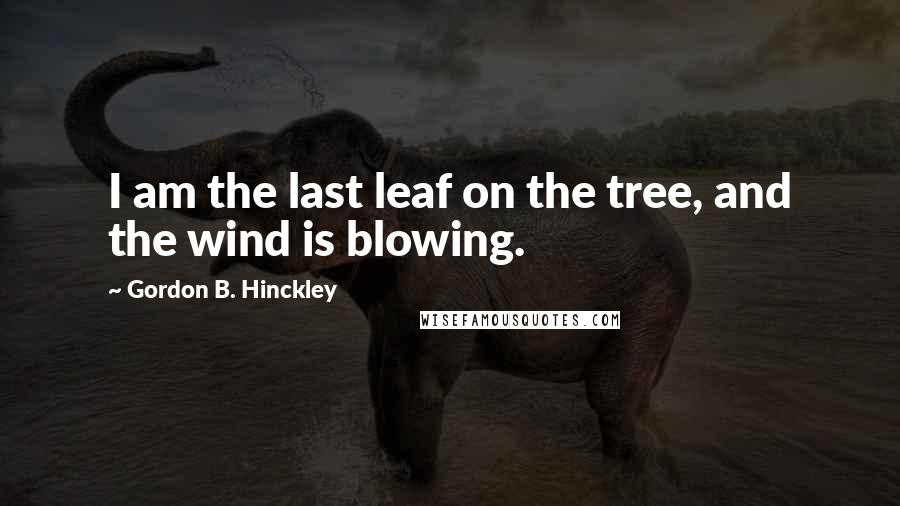 Gordon B. Hinckley Quotes: I am the last leaf on the tree, and the wind is blowing.