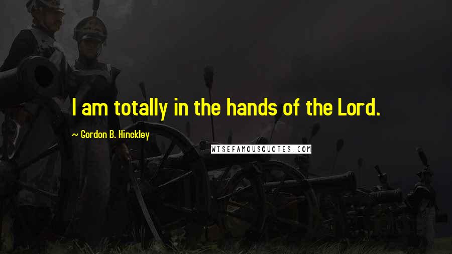 Gordon B. Hinckley Quotes: I am totally in the hands of the Lord.