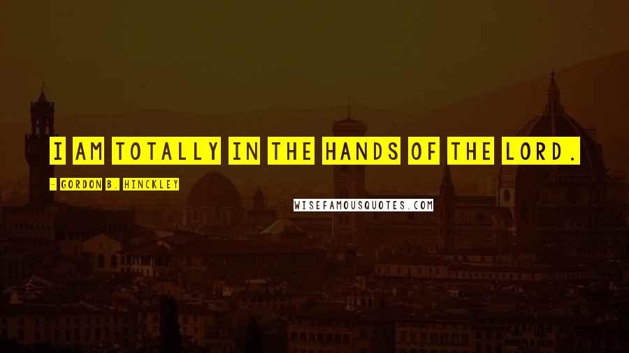 Gordon B. Hinckley Quotes: I am totally in the hands of the Lord.