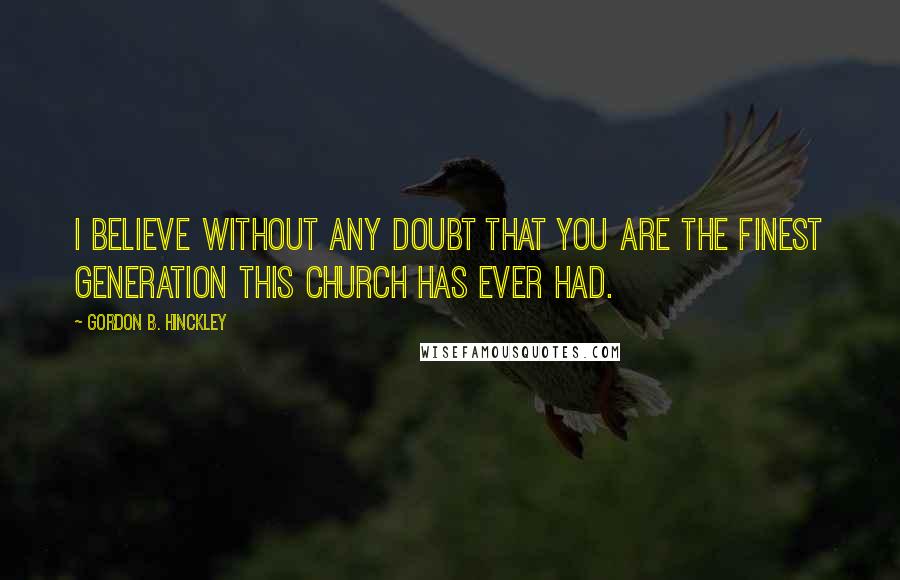 Gordon B. Hinckley Quotes: I believe without any doubt that you are the finest generation this Church has ever had.