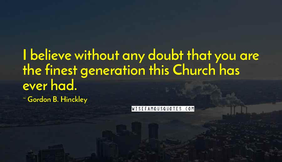 Gordon B. Hinckley Quotes: I believe without any doubt that you are the finest generation this Church has ever had.