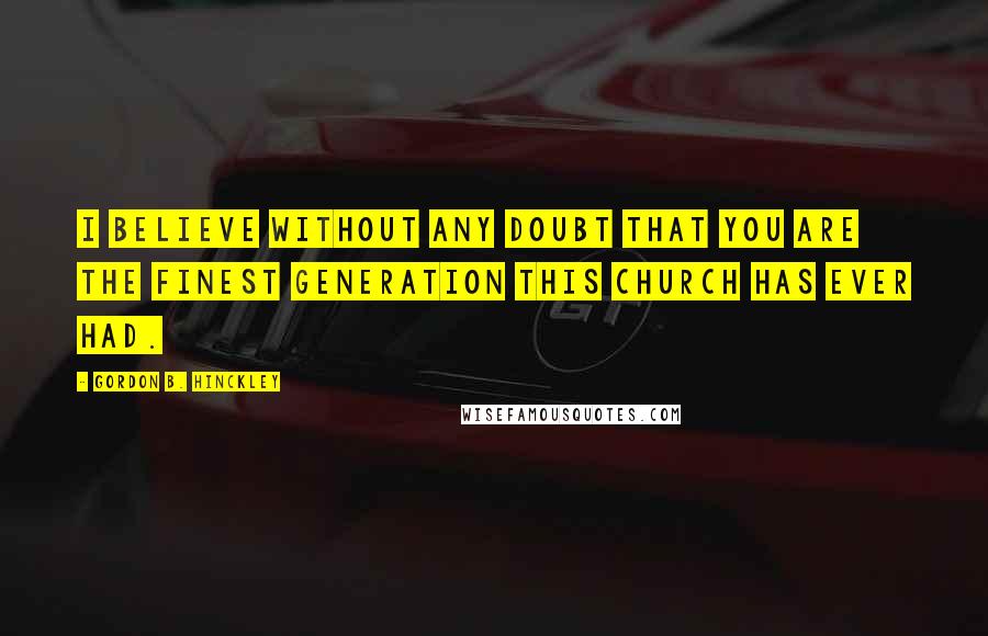 Gordon B. Hinckley Quotes: I believe without any doubt that you are the finest generation this Church has ever had.