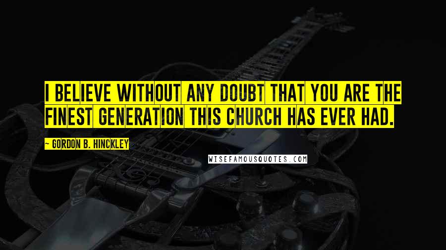 Gordon B. Hinckley Quotes: I believe without any doubt that you are the finest generation this Church has ever had.