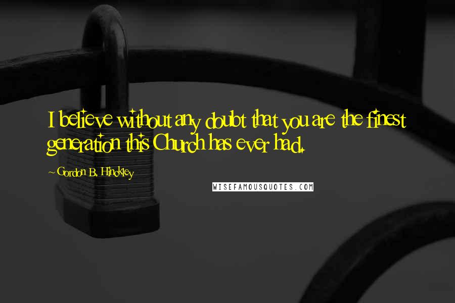 Gordon B. Hinckley Quotes: I believe without any doubt that you are the finest generation this Church has ever had.