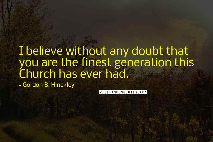 Gordon B. Hinckley Quotes: I believe without any doubt that you are the finest generation this Church has ever had.