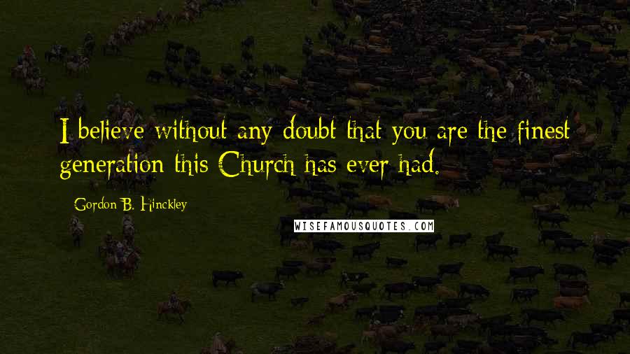 Gordon B. Hinckley Quotes: I believe without any doubt that you are the finest generation this Church has ever had.