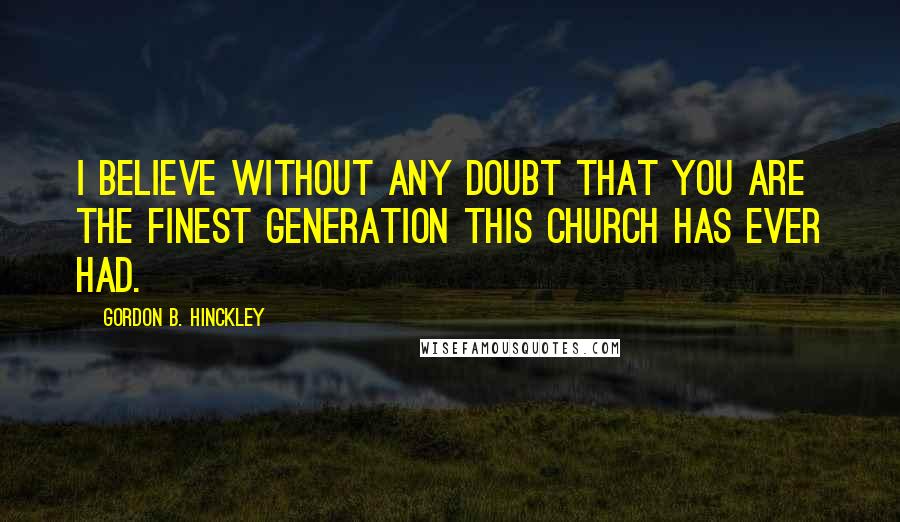 Gordon B. Hinckley Quotes: I believe without any doubt that you are the finest generation this Church has ever had.