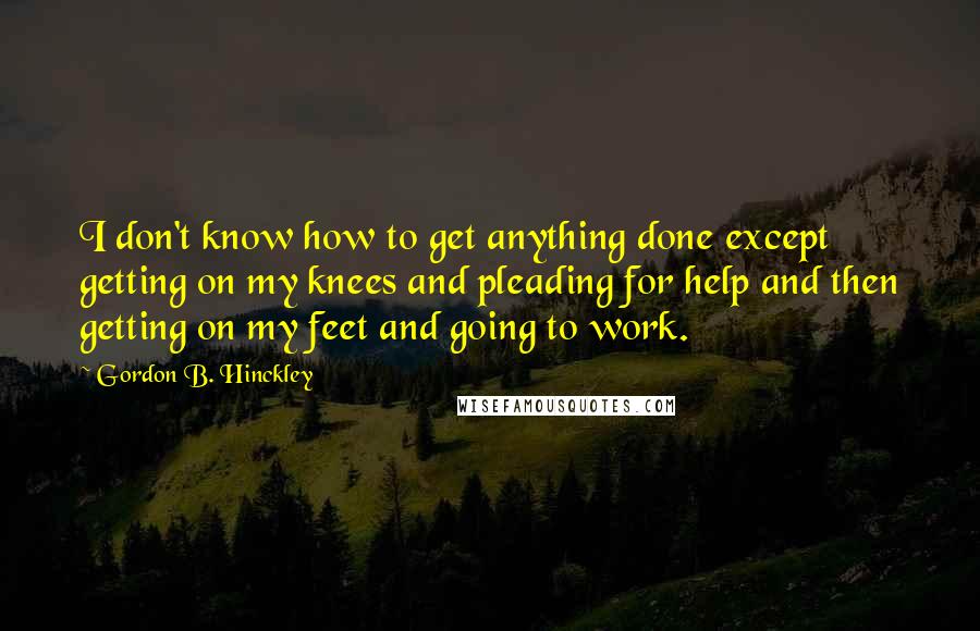 Gordon B. Hinckley Quotes: I don't know how to get anything done except getting on my knees and pleading for help and then getting on my feet and going to work.