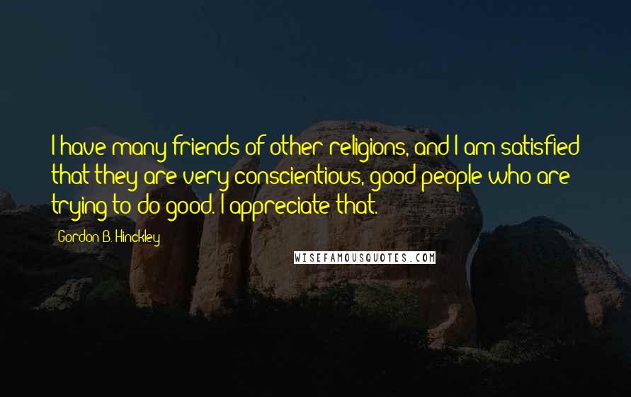 Gordon B. Hinckley Quotes: I have many friends of other religions, and I am satisfied that they are very conscientious, good people who are trying to do good. I appreciate that.