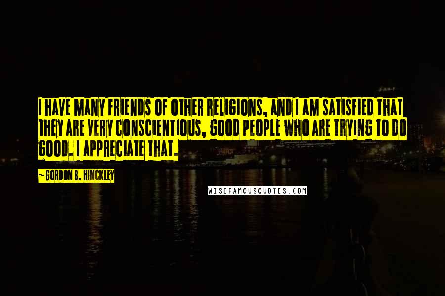 Gordon B. Hinckley Quotes: I have many friends of other religions, and I am satisfied that they are very conscientious, good people who are trying to do good. I appreciate that.