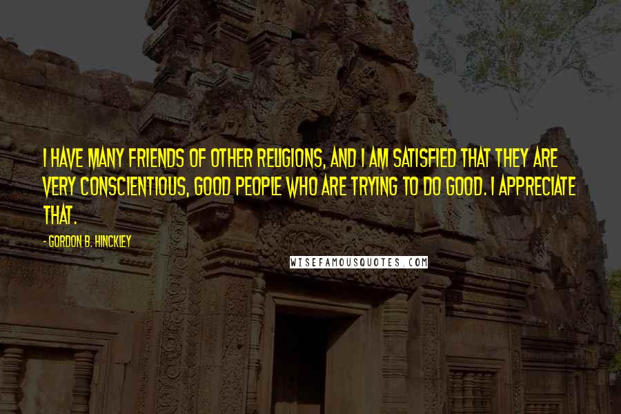 Gordon B. Hinckley Quotes: I have many friends of other religions, and I am satisfied that they are very conscientious, good people who are trying to do good. I appreciate that.