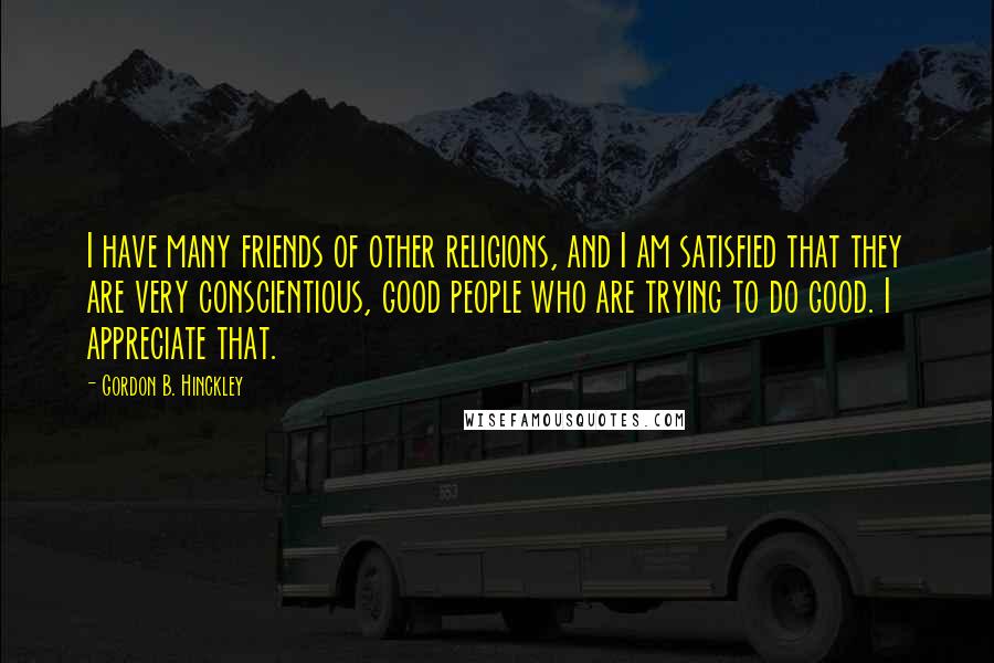 Gordon B. Hinckley Quotes: I have many friends of other religions, and I am satisfied that they are very conscientious, good people who are trying to do good. I appreciate that.