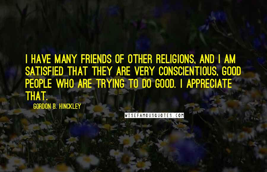 Gordon B. Hinckley Quotes: I have many friends of other religions, and I am satisfied that they are very conscientious, good people who are trying to do good. I appreciate that.