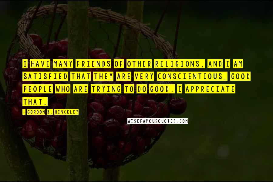Gordon B. Hinckley Quotes: I have many friends of other religions, and I am satisfied that they are very conscientious, good people who are trying to do good. I appreciate that.