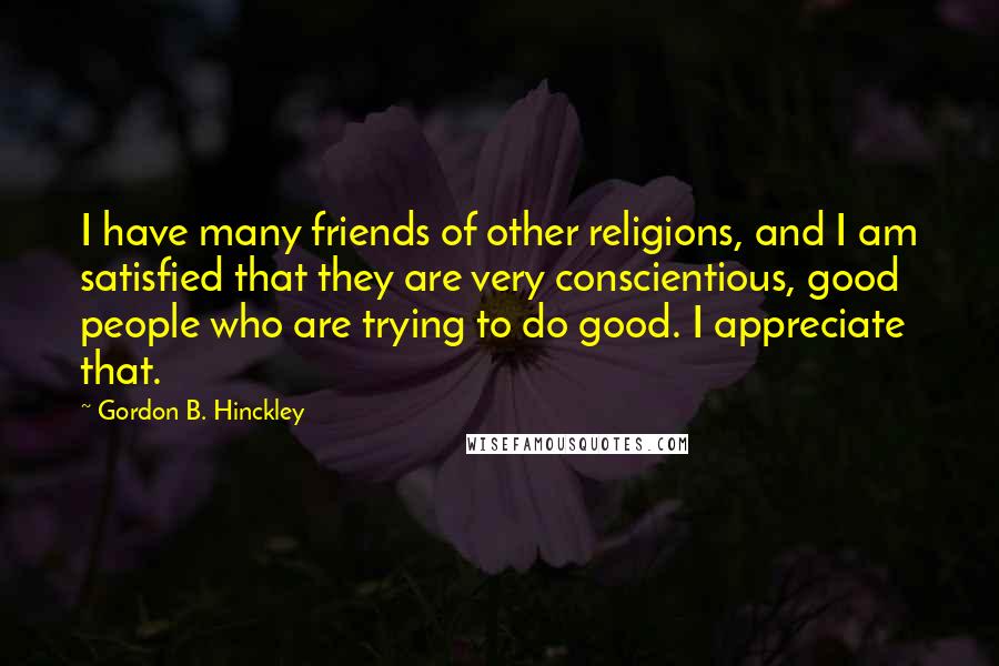 Gordon B. Hinckley Quotes: I have many friends of other religions, and I am satisfied that they are very conscientious, good people who are trying to do good. I appreciate that.