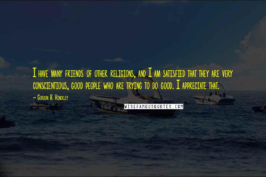 Gordon B. Hinckley Quotes: I have many friends of other religions, and I am satisfied that they are very conscientious, good people who are trying to do good. I appreciate that.