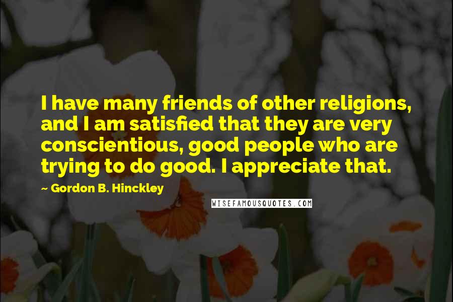 Gordon B. Hinckley Quotes: I have many friends of other religions, and I am satisfied that they are very conscientious, good people who are trying to do good. I appreciate that.