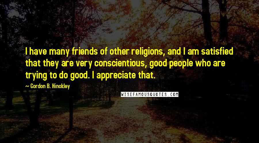 Gordon B. Hinckley Quotes: I have many friends of other religions, and I am satisfied that they are very conscientious, good people who are trying to do good. I appreciate that.