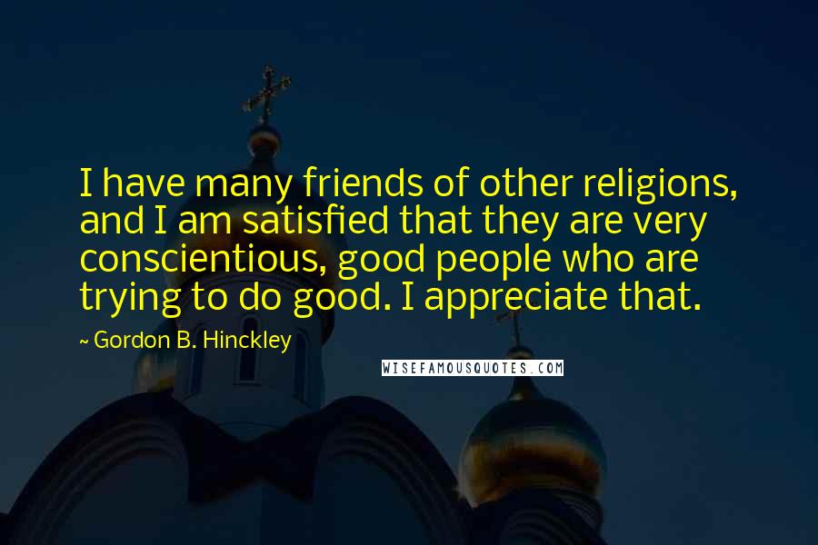 Gordon B. Hinckley Quotes: I have many friends of other religions, and I am satisfied that they are very conscientious, good people who are trying to do good. I appreciate that.
