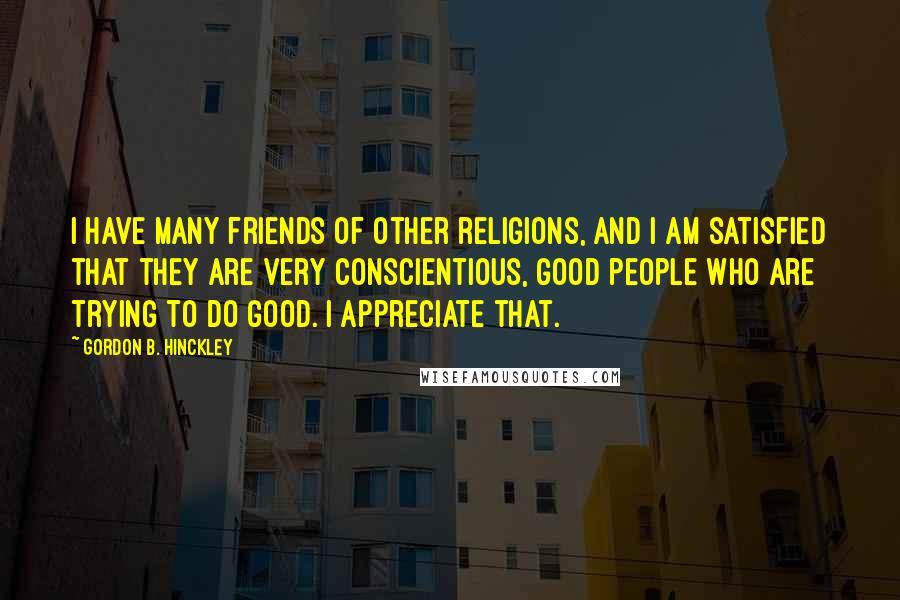 Gordon B. Hinckley Quotes: I have many friends of other religions, and I am satisfied that they are very conscientious, good people who are trying to do good. I appreciate that.