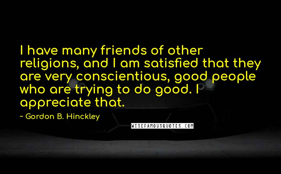 Gordon B. Hinckley Quotes: I have many friends of other religions, and I am satisfied that they are very conscientious, good people who are trying to do good. I appreciate that.