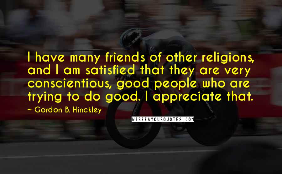 Gordon B. Hinckley Quotes: I have many friends of other religions, and I am satisfied that they are very conscientious, good people who are trying to do good. I appreciate that.