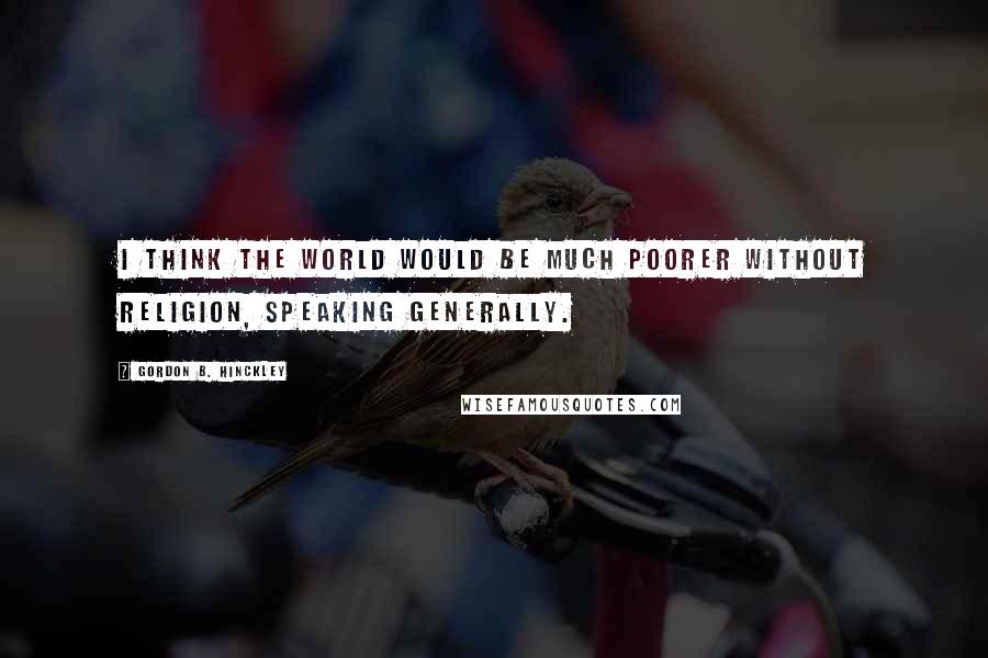 Gordon B. Hinckley Quotes: I think the world would be much poorer without religion, speaking generally.