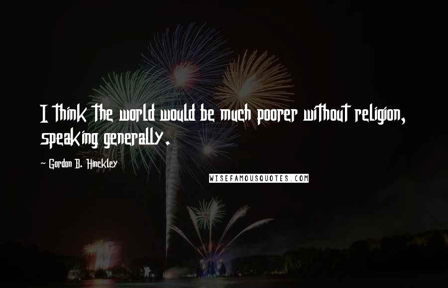Gordon B. Hinckley Quotes: I think the world would be much poorer without religion, speaking generally.