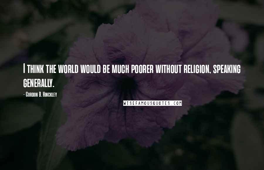 Gordon B. Hinckley Quotes: I think the world would be much poorer without religion, speaking generally.
