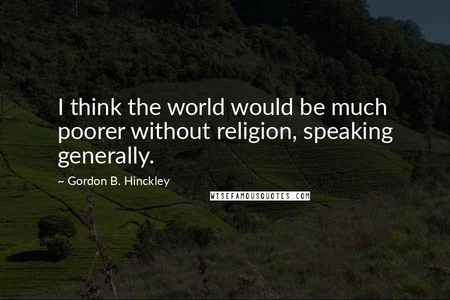 Gordon B. Hinckley Quotes: I think the world would be much poorer without religion, speaking generally.