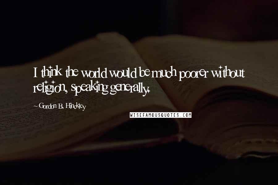 Gordon B. Hinckley Quotes: I think the world would be much poorer without religion, speaking generally.