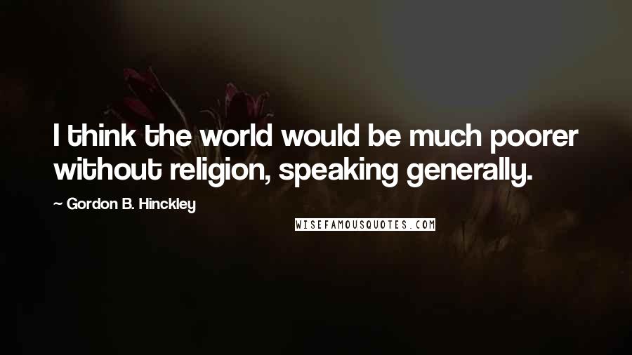 Gordon B. Hinckley Quotes: I think the world would be much poorer without religion, speaking generally.