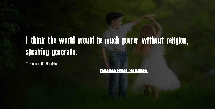 Gordon B. Hinckley Quotes: I think the world would be much poorer without religion, speaking generally.