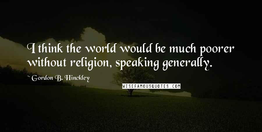 Gordon B. Hinckley Quotes: I think the world would be much poorer without religion, speaking generally.