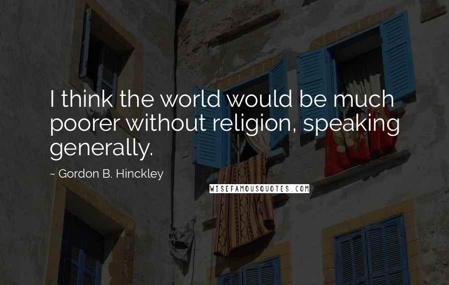 Gordon B. Hinckley Quotes: I think the world would be much poorer without religion, speaking generally.