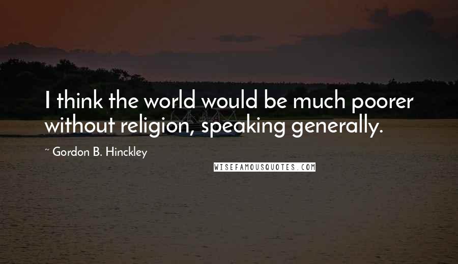 Gordon B. Hinckley Quotes: I think the world would be much poorer without religion, speaking generally.