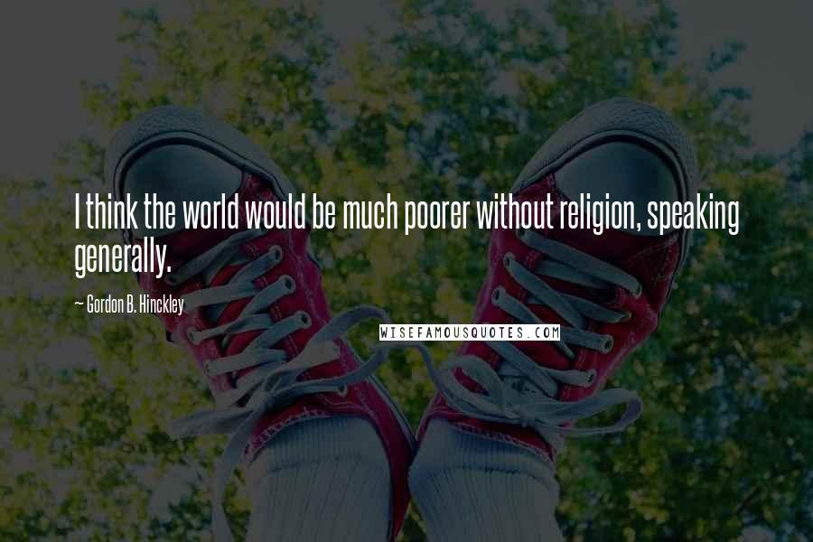 Gordon B. Hinckley Quotes: I think the world would be much poorer without religion, speaking generally.