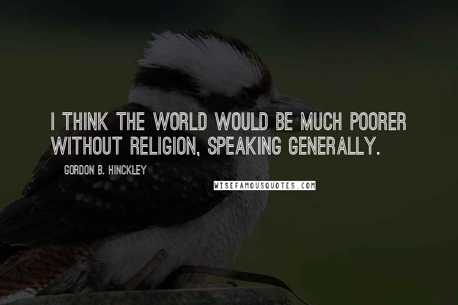 Gordon B. Hinckley Quotes: I think the world would be much poorer without religion, speaking generally.