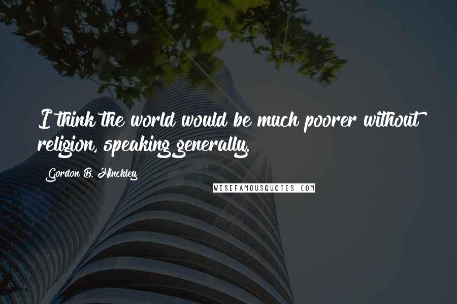 Gordon B. Hinckley Quotes: I think the world would be much poorer without religion, speaking generally.