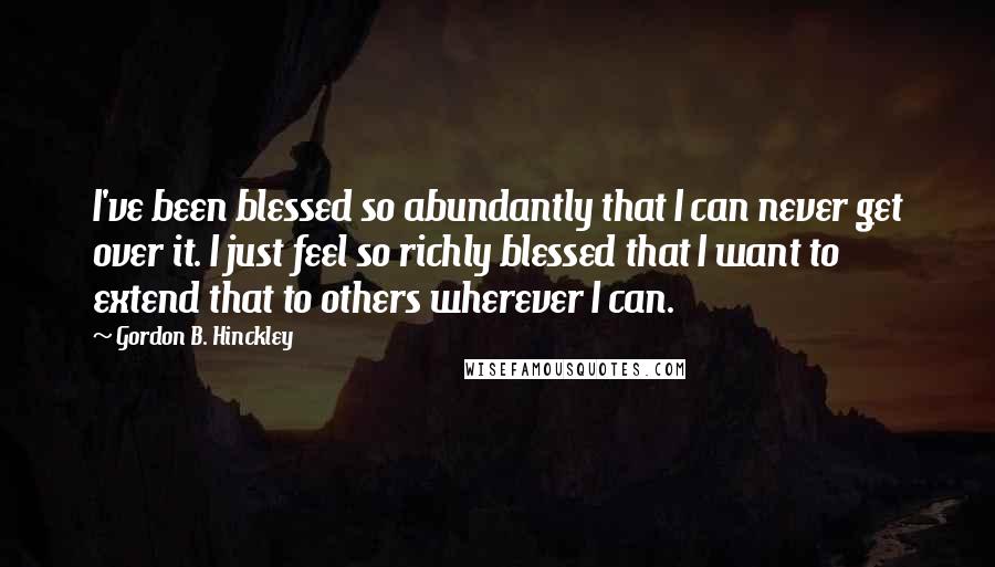 Gordon B. Hinckley Quotes: I've been blessed so abundantly that I can never get over it. I just feel so richly blessed that I want to extend that to others wherever I can.