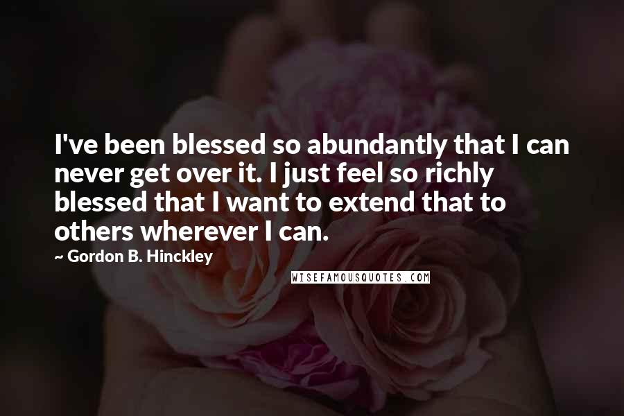 Gordon B. Hinckley Quotes: I've been blessed so abundantly that I can never get over it. I just feel so richly blessed that I want to extend that to others wherever I can.