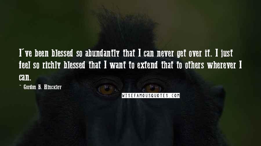 Gordon B. Hinckley Quotes: I've been blessed so abundantly that I can never get over it. I just feel so richly blessed that I want to extend that to others wherever I can.