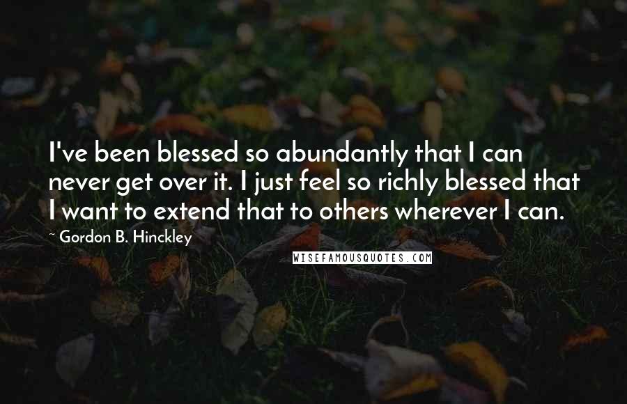 Gordon B. Hinckley Quotes: I've been blessed so abundantly that I can never get over it. I just feel so richly blessed that I want to extend that to others wherever I can.