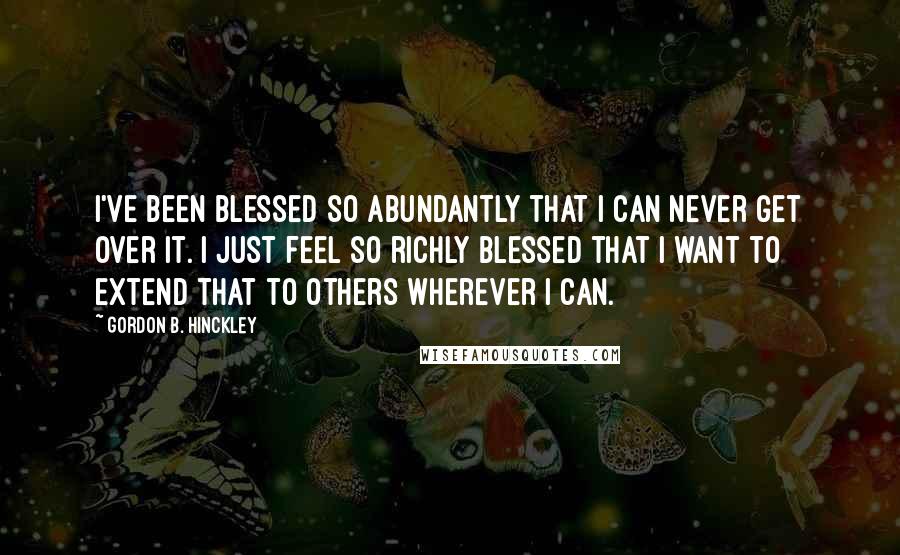 Gordon B. Hinckley Quotes: I've been blessed so abundantly that I can never get over it. I just feel so richly blessed that I want to extend that to others wherever I can.