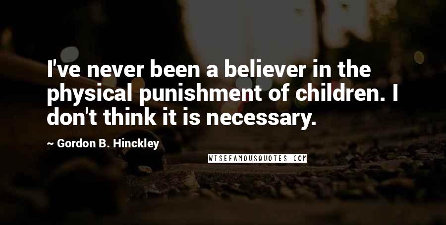 Gordon B. Hinckley Quotes: I've never been a believer in the physical punishment of children. I don't think it is necessary.