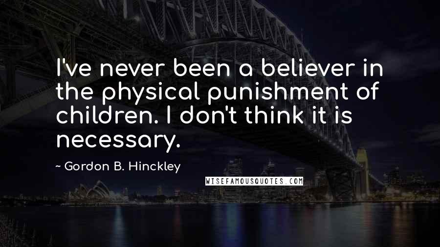 Gordon B. Hinckley Quotes: I've never been a believer in the physical punishment of children. I don't think it is necessary.