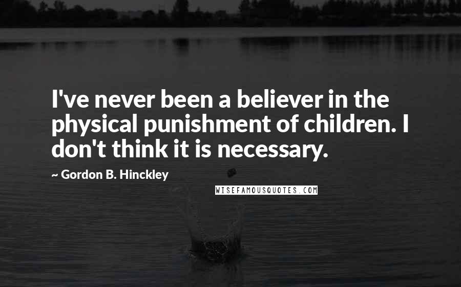 Gordon B. Hinckley Quotes: I've never been a believer in the physical punishment of children. I don't think it is necessary.